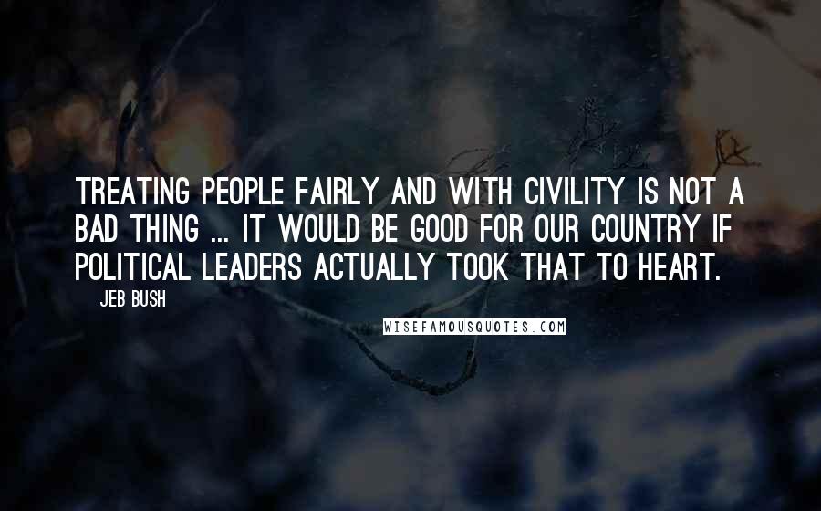 Jeb Bush Quotes: Treating people fairly and with civility is not a bad thing ... It would be good for our country if political leaders actually took that to heart.