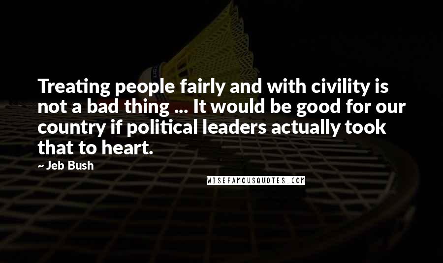 Jeb Bush Quotes: Treating people fairly and with civility is not a bad thing ... It would be good for our country if political leaders actually took that to heart.