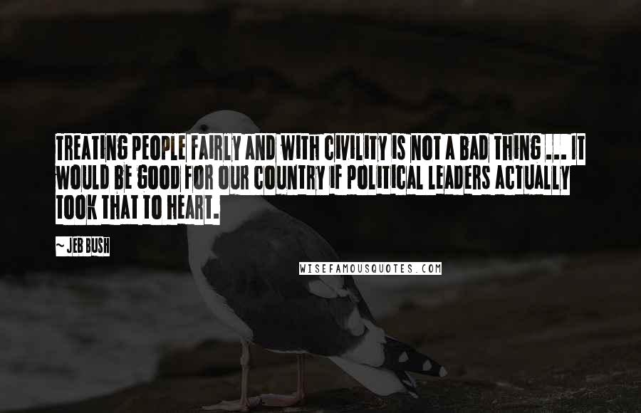 Jeb Bush Quotes: Treating people fairly and with civility is not a bad thing ... It would be good for our country if political leaders actually took that to heart.