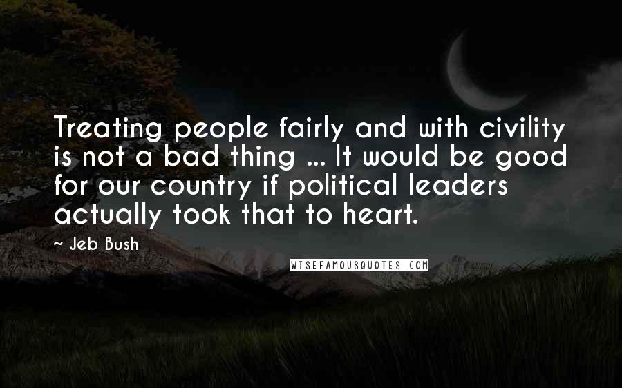 Jeb Bush Quotes: Treating people fairly and with civility is not a bad thing ... It would be good for our country if political leaders actually took that to heart.