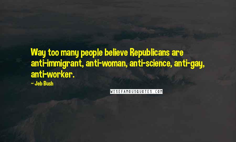 Jeb Bush Quotes: Way too many people believe Republicans are anti-immigrant, anti-woman, anti-science, anti-gay, anti-worker.