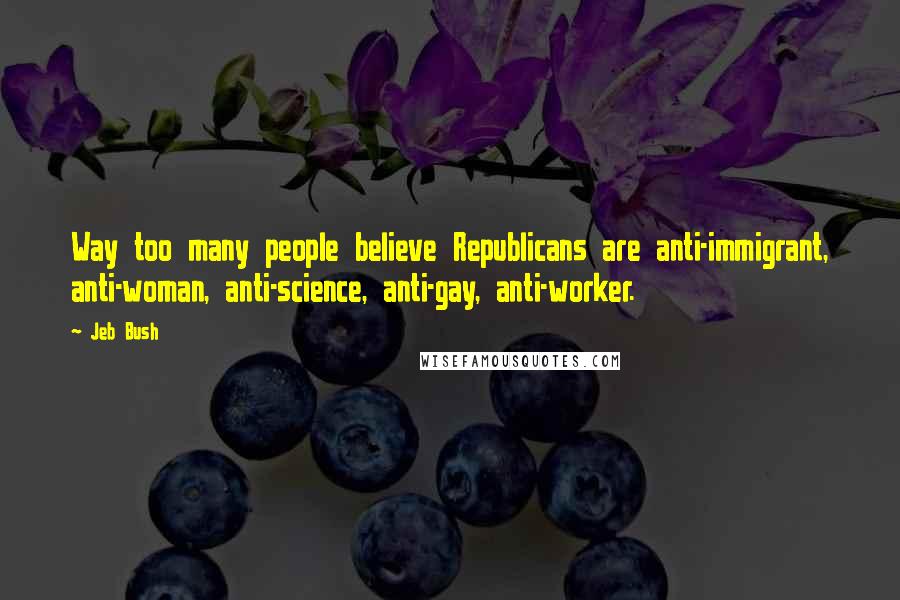 Jeb Bush Quotes: Way too many people believe Republicans are anti-immigrant, anti-woman, anti-science, anti-gay, anti-worker.