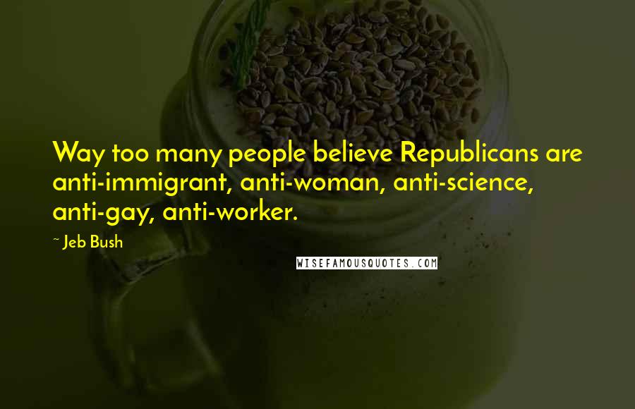 Jeb Bush Quotes: Way too many people believe Republicans are anti-immigrant, anti-woman, anti-science, anti-gay, anti-worker.