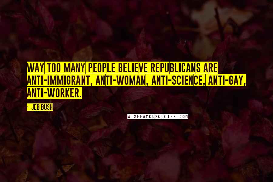 Jeb Bush Quotes: Way too many people believe Republicans are anti-immigrant, anti-woman, anti-science, anti-gay, anti-worker.