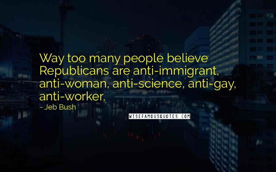 Jeb Bush Quotes: Way too many people believe Republicans are anti-immigrant, anti-woman, anti-science, anti-gay, anti-worker.