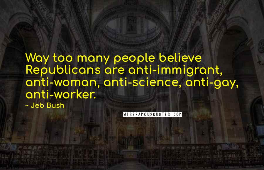 Jeb Bush Quotes: Way too many people believe Republicans are anti-immigrant, anti-woman, anti-science, anti-gay, anti-worker.