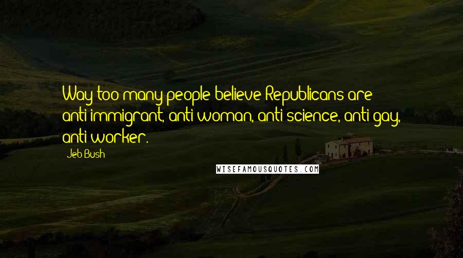 Jeb Bush Quotes: Way too many people believe Republicans are anti-immigrant, anti-woman, anti-science, anti-gay, anti-worker.