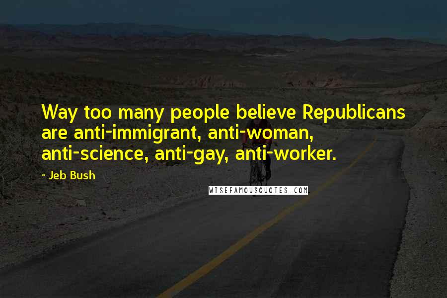 Jeb Bush Quotes: Way too many people believe Republicans are anti-immigrant, anti-woman, anti-science, anti-gay, anti-worker.