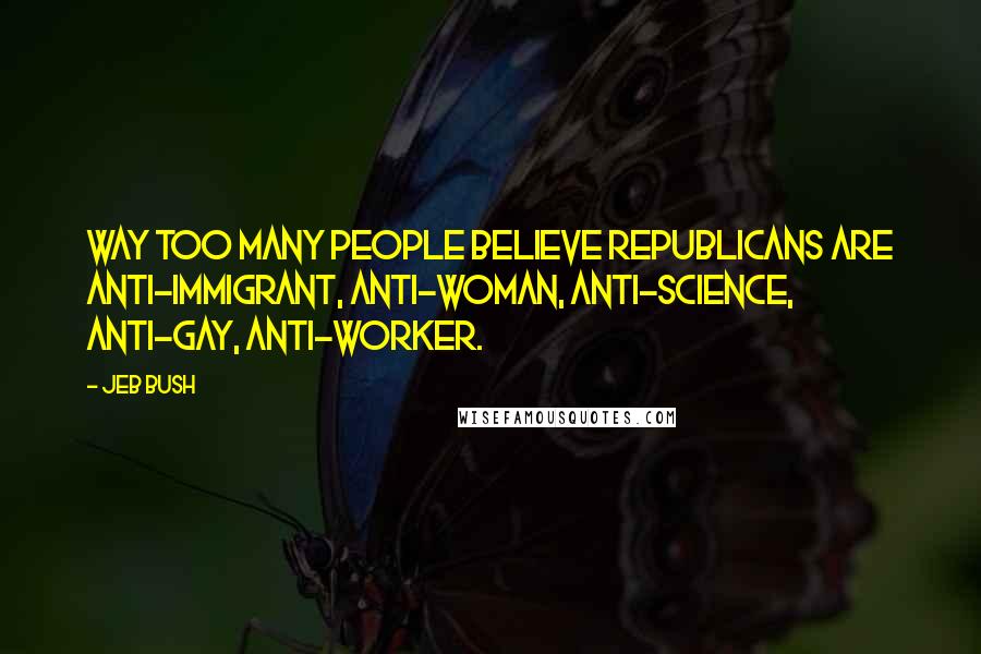 Jeb Bush Quotes: Way too many people believe Republicans are anti-immigrant, anti-woman, anti-science, anti-gay, anti-worker.