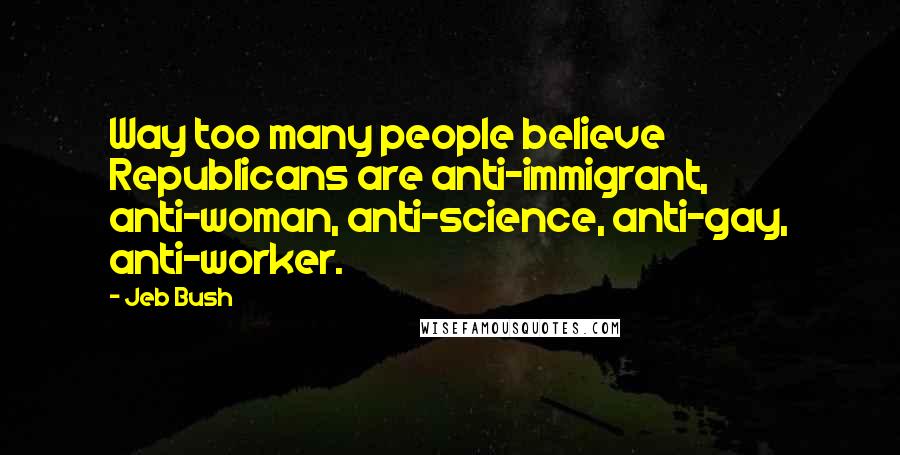 Jeb Bush Quotes: Way too many people believe Republicans are anti-immigrant, anti-woman, anti-science, anti-gay, anti-worker.