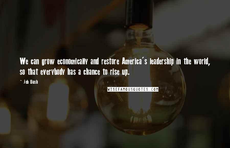 Jeb Bush Quotes: We can grow economically and restore America's leadership in the world, so that everybody has a chance to rise up.