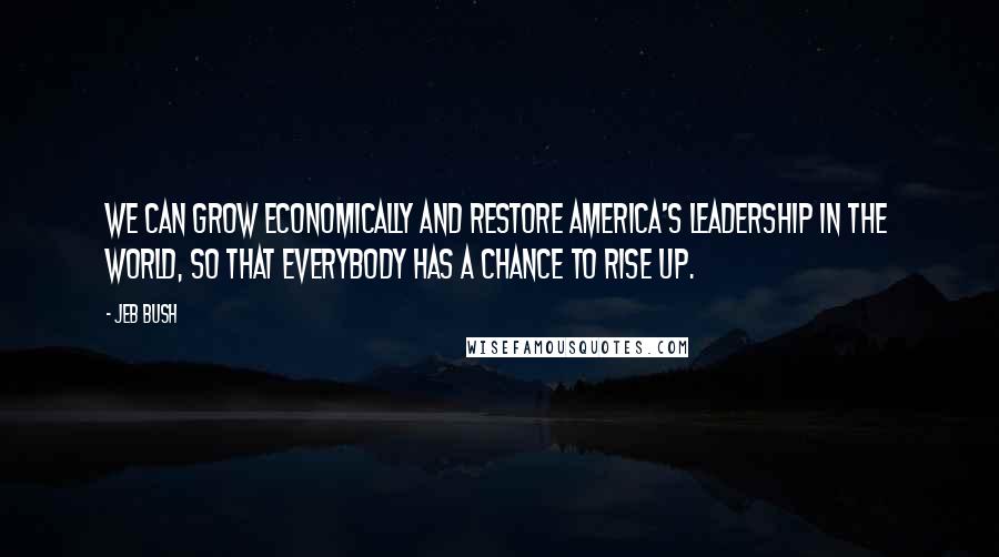 Jeb Bush Quotes: We can grow economically and restore America's leadership in the world, so that everybody has a chance to rise up.