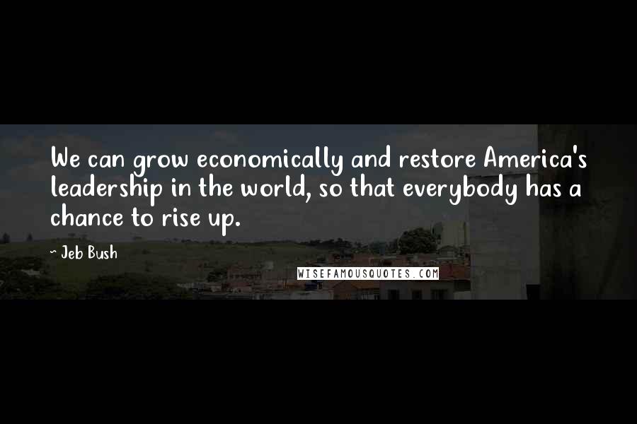 Jeb Bush Quotes: We can grow economically and restore America's leadership in the world, so that everybody has a chance to rise up.