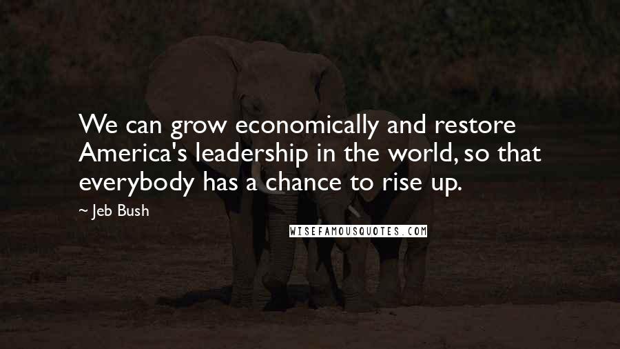 Jeb Bush Quotes: We can grow economically and restore America's leadership in the world, so that everybody has a chance to rise up.