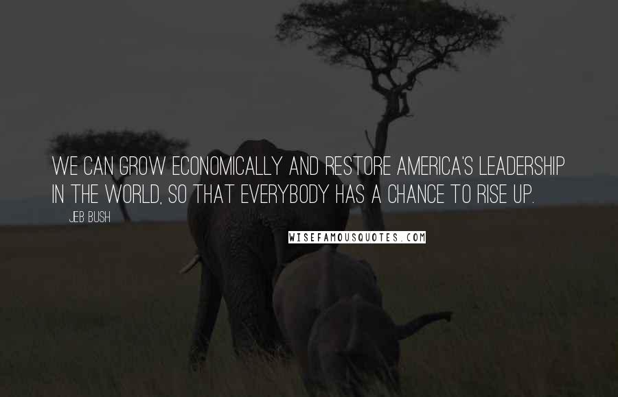 Jeb Bush Quotes: We can grow economically and restore America's leadership in the world, so that everybody has a chance to rise up.