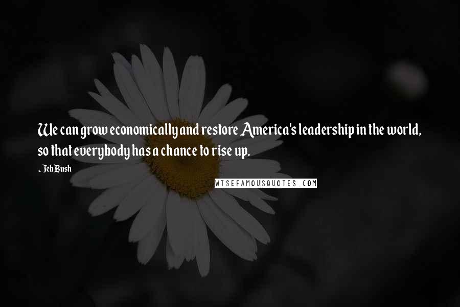 Jeb Bush Quotes: We can grow economically and restore America's leadership in the world, so that everybody has a chance to rise up.