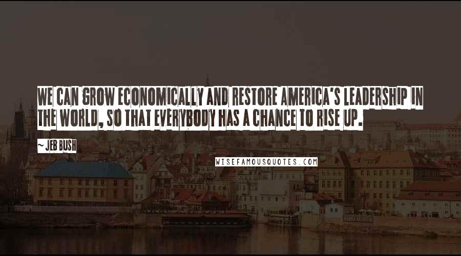 Jeb Bush Quotes: We can grow economically and restore America's leadership in the world, so that everybody has a chance to rise up.