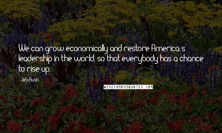 Jeb Bush Quotes: We can grow economically and restore America's leadership in the world, so that everybody has a chance to rise up.