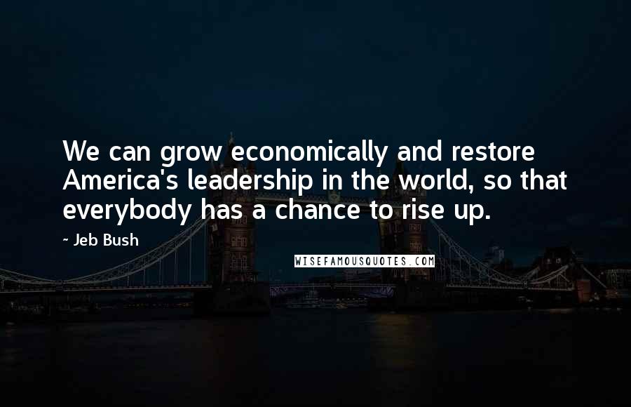 Jeb Bush Quotes: We can grow economically and restore America's leadership in the world, so that everybody has a chance to rise up.