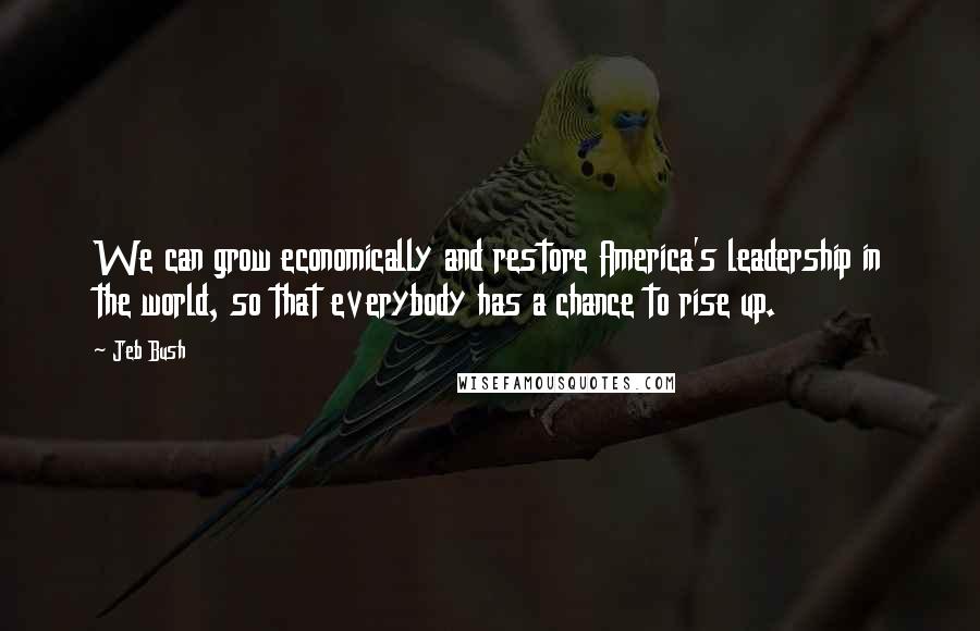 Jeb Bush Quotes: We can grow economically and restore America's leadership in the world, so that everybody has a chance to rise up.