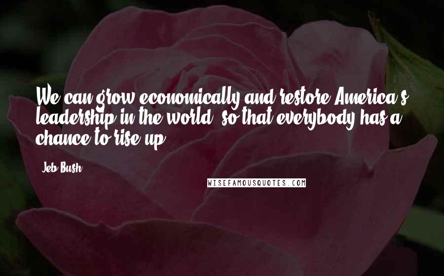 Jeb Bush Quotes: We can grow economically and restore America's leadership in the world, so that everybody has a chance to rise up.