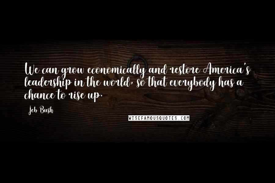 Jeb Bush Quotes: We can grow economically and restore America's leadership in the world, so that everybody has a chance to rise up.