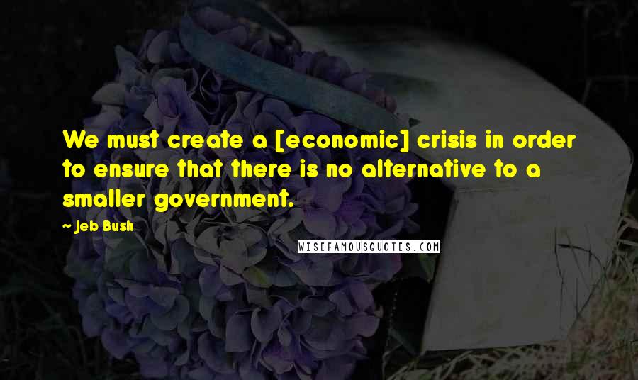 Jeb Bush Quotes: We must create a [economic] crisis in order to ensure that there is no alternative to a smaller government.