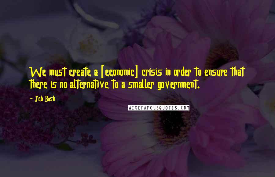 Jeb Bush Quotes: We must create a [economic] crisis in order to ensure that there is no alternative to a smaller government.