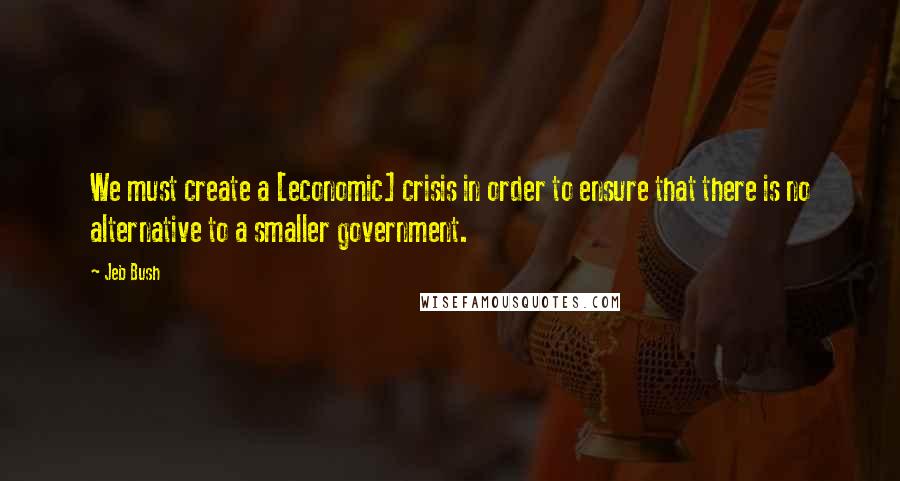 Jeb Bush Quotes: We must create a [economic] crisis in order to ensure that there is no alternative to a smaller government.