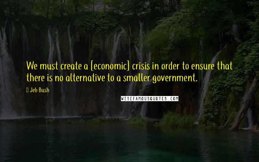 Jeb Bush Quotes: We must create a [economic] crisis in order to ensure that there is no alternative to a smaller government.