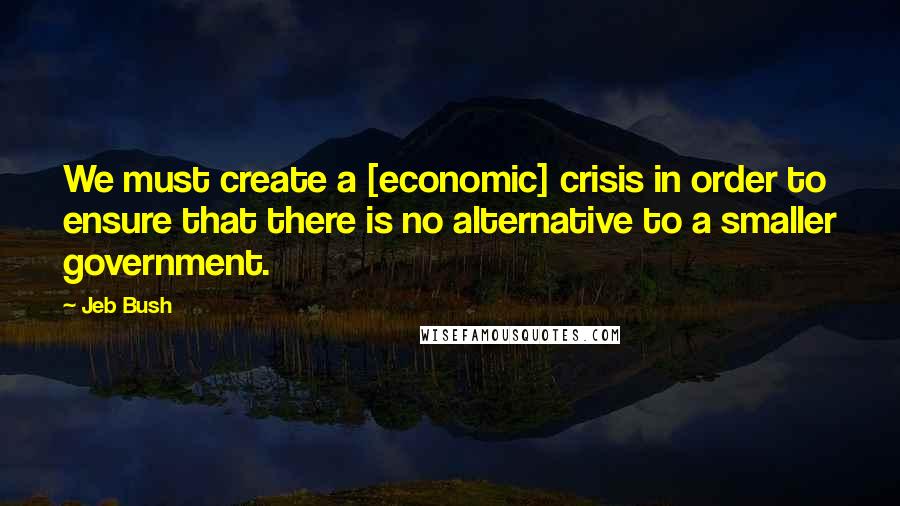 Jeb Bush Quotes: We must create a [economic] crisis in order to ensure that there is no alternative to a smaller government.