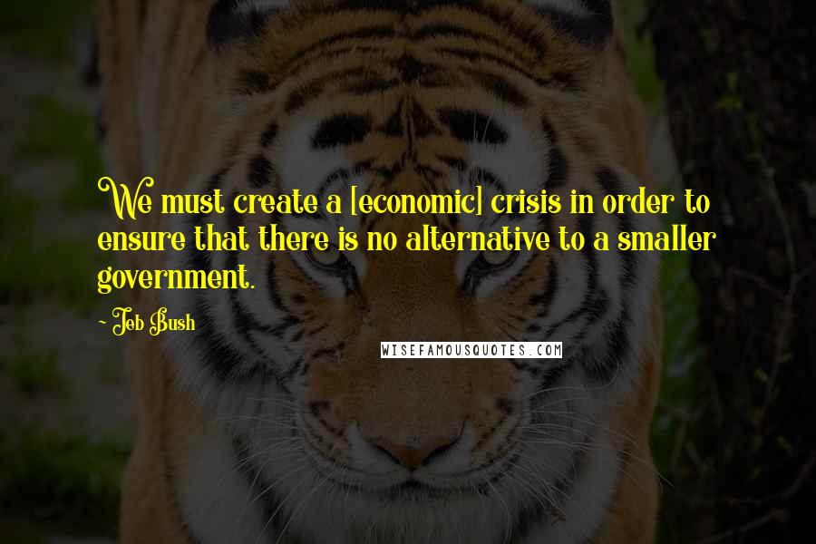 Jeb Bush Quotes: We must create a [economic] crisis in order to ensure that there is no alternative to a smaller government.