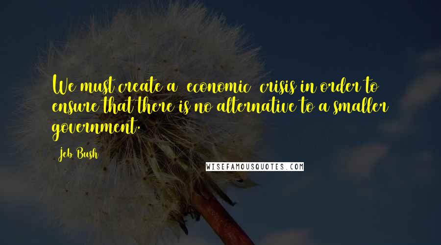 Jeb Bush Quotes: We must create a [economic] crisis in order to ensure that there is no alternative to a smaller government.