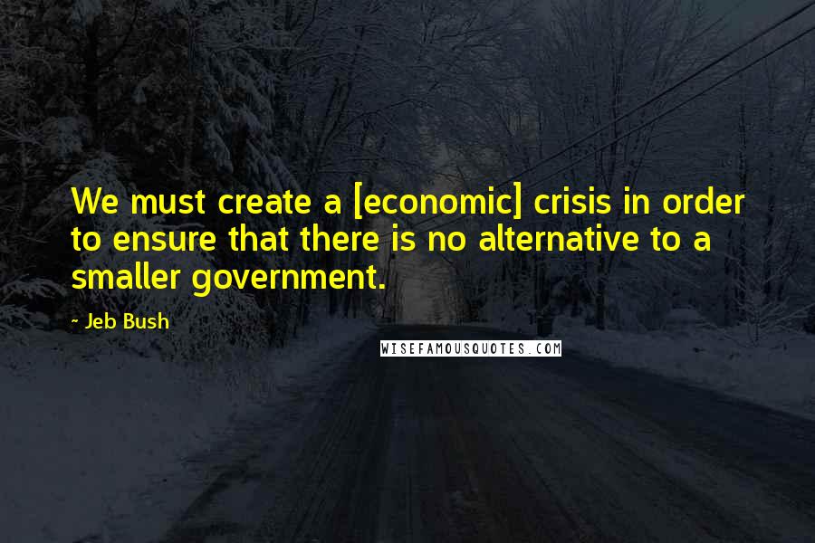 Jeb Bush Quotes: We must create a [economic] crisis in order to ensure that there is no alternative to a smaller government.