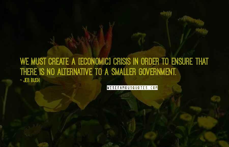 Jeb Bush Quotes: We must create a [economic] crisis in order to ensure that there is no alternative to a smaller government.