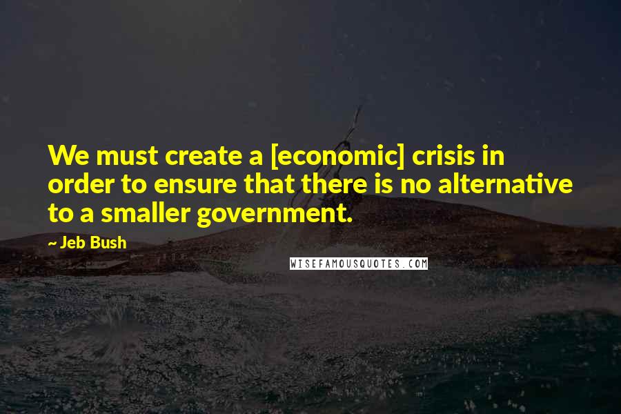 Jeb Bush Quotes: We must create a [economic] crisis in order to ensure that there is no alternative to a smaller government.