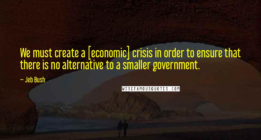 Jeb Bush Quotes: We must create a [economic] crisis in order to ensure that there is no alternative to a smaller government.