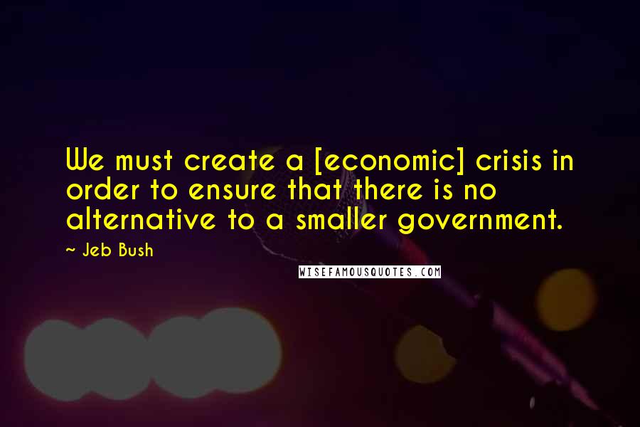 Jeb Bush Quotes: We must create a [economic] crisis in order to ensure that there is no alternative to a smaller government.