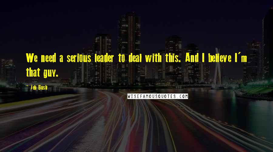 Jeb Bush Quotes: We need a serious leader to deal with this. And I believe I'm that guy.