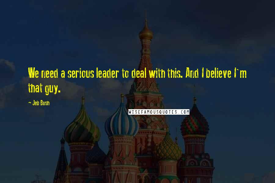 Jeb Bush Quotes: We need a serious leader to deal with this. And I believe I'm that guy.