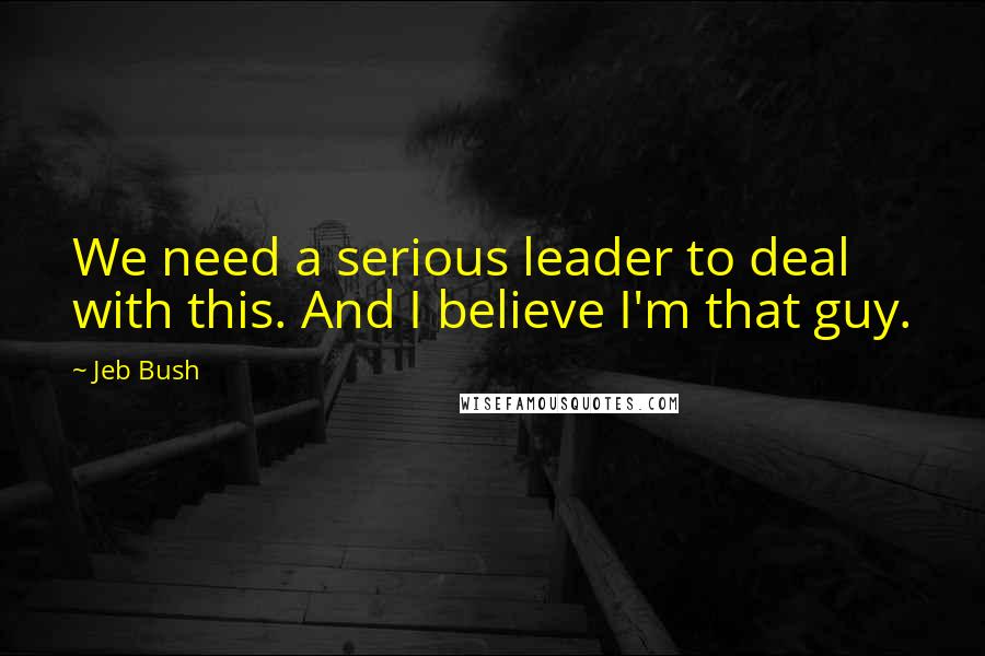 Jeb Bush Quotes: We need a serious leader to deal with this. And I believe I'm that guy.