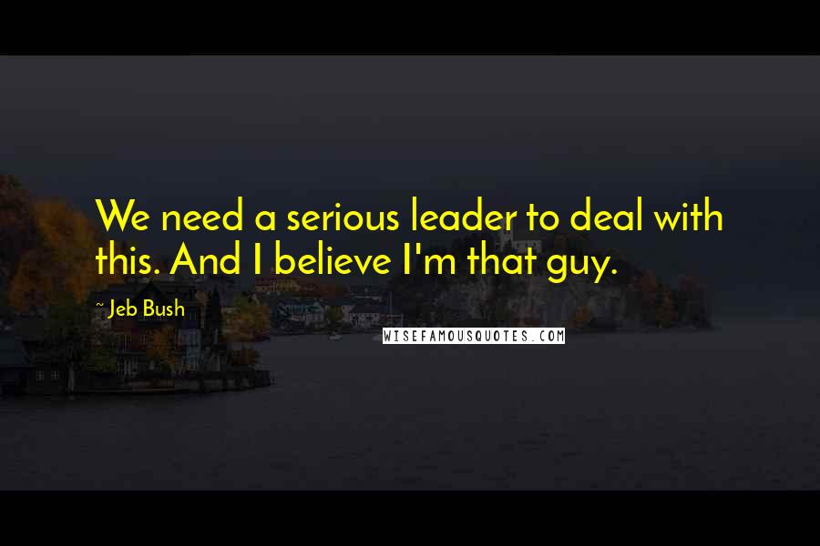 Jeb Bush Quotes: We need a serious leader to deal with this. And I believe I'm that guy.
