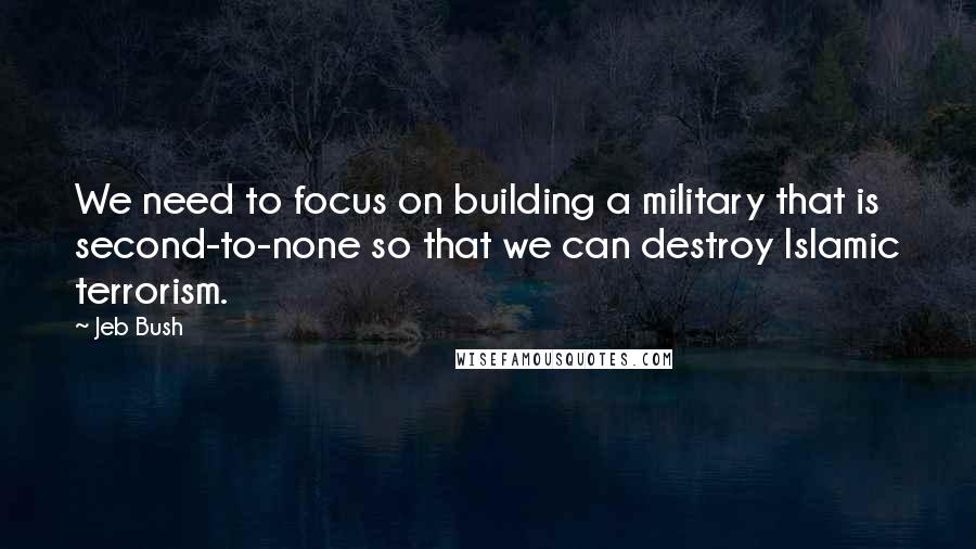 Jeb Bush Quotes: We need to focus on building a military that is second-to-none so that we can destroy Islamic terrorism.