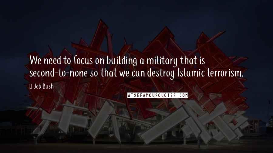 Jeb Bush Quotes: We need to focus on building a military that is second-to-none so that we can destroy Islamic terrorism.