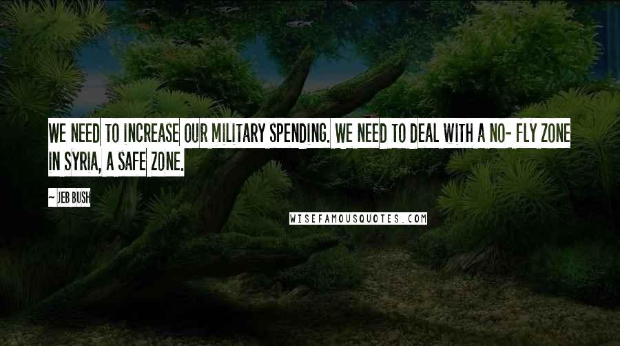 Jeb Bush Quotes: We need to increase our military spending. We need to deal with a no- fly zone in Syria, a safe zone.