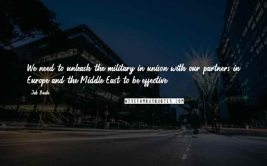 Jeb Bush Quotes: We need to unleash the military in unison with our partners in Europe and the Middle East to be effective.
