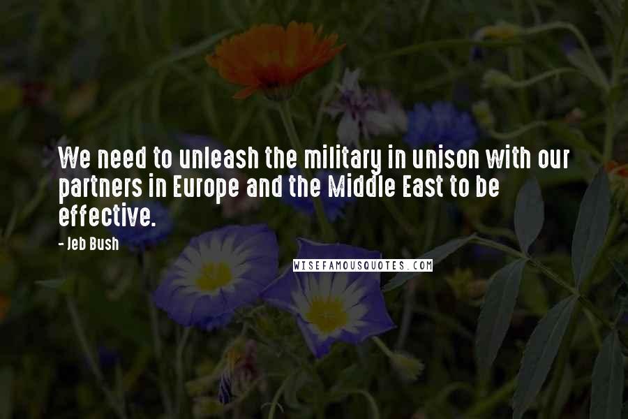 Jeb Bush Quotes: We need to unleash the military in unison with our partners in Europe and the Middle East to be effective.