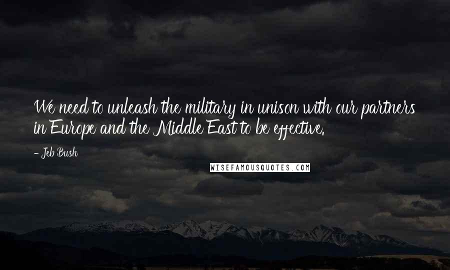 Jeb Bush Quotes: We need to unleash the military in unison with our partners in Europe and the Middle East to be effective.