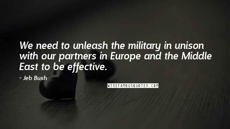 Jeb Bush Quotes: We need to unleash the military in unison with our partners in Europe and the Middle East to be effective.