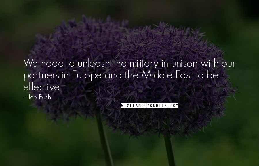 Jeb Bush Quotes: We need to unleash the military in unison with our partners in Europe and the Middle East to be effective.